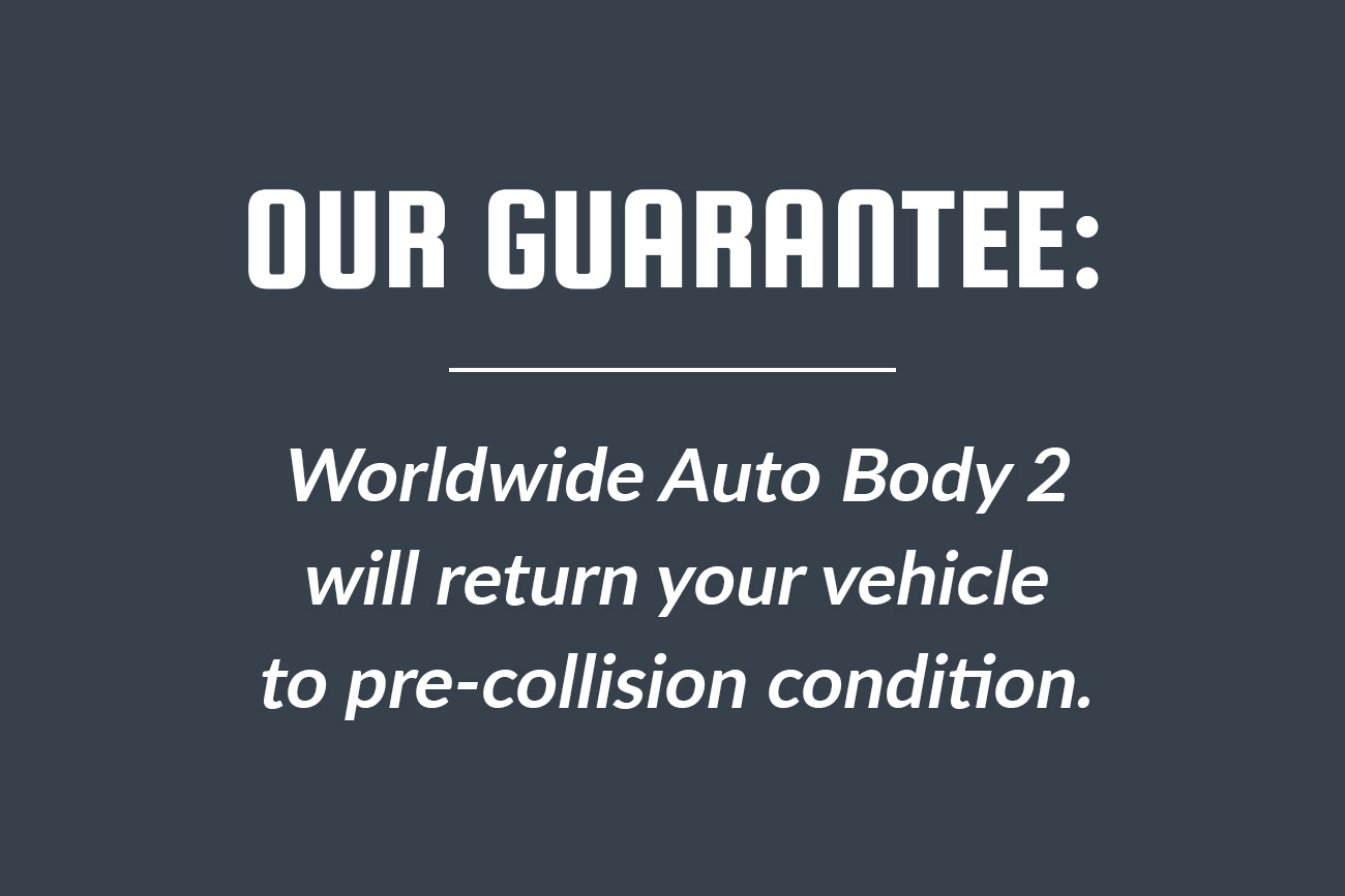 Automotive Collision Repair Auto Body Shop Our Guarantee: Worldwide Auto Body 2 will return your vehicle to pre-collision condition